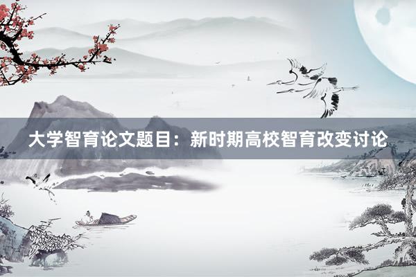 大学智育论文题目：新时期高校智育改变讨论